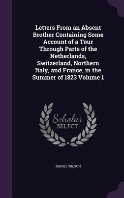 Letters From an Absent Brother Containing Some Account of a Tour Through Parts of the Netherlands, Switzerland, Northern Italy, and France, in the Summer of 1823 Volume 1 - Wilson, Daniel, Sir