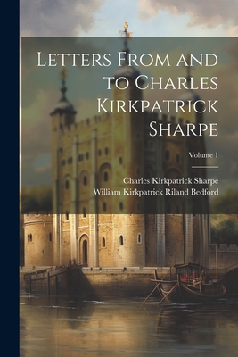 Letters From and to Charles Kirkpatrick Sharpe; Volume 1 - Sharpe, Charles Kirkpatrick, and Bedford, William Kirkpatrick Riland