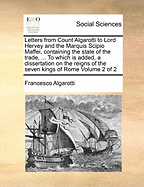 Letters from Count Algarotti to Lord Hervey and the Marquis Scipio Maffei, Containing the State of the Trade, ... to Which Is Added, a Dissertation on the Reigns of the Seven Kings of Rome of 2; Volume 1