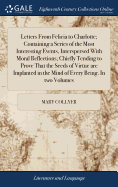 Letters From Felicia to Charlotte; Containing a Series of the Most Interesting Events, Interspersed With Moral Reflections; Chiefly Tending to Prove That the Seeds of Virtue are Implanted in the Mind of Every Being. In two Volumes