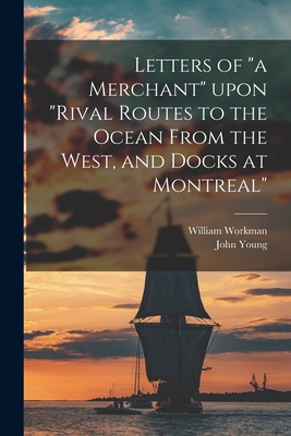 Letters of "a Merchant" Upon "Rival Routes to the Ocean From the West, and Docks at Montreal" [microform] - Workman, William, and Young, John 1811-1878 Rival Routes (Creator)