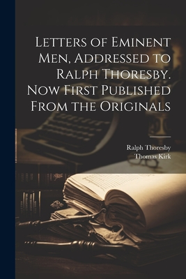 Letters of Eminent men, Addressed to Ralph Thoresby. Now First Published From the Originals - Thoresby, Ralph, and Kirk, Thomas