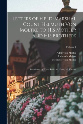 Letters of Field-Marshal Count Helmuth Von Moltke to His Mother and His Brothers: Translated by Clara Bell and Henry W. Fischer; Volume 1 - Moltke, Helmuth, and Von Moltke, Henriette, and Von Moltke, Adolf