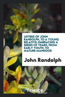 Letters of John Randolph, to a Young Relative; Embracing a Series of Years, from Early Youth, to Mature Manhood - Randolph, John, PhD