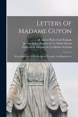 Letters Of Madame Guyon: Being Selections Of Her Religious Thoughts And Experiences - Guyon, Jeanne Marie Bouvier de la Mot (Creator), and Fnelon, Franois de Salignac de la Mo (Creator), and Upham, Phebe Lord...