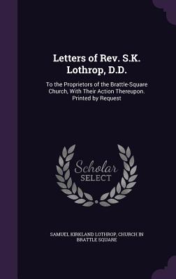 Letters of Rev. S.K. Lothrop, D.D.: To the Proprietors of the Brattle-Square Church, With Their Action Thereupon. Printed by Request - Lothrop, Samuel Kirkland, and Square, Church In Brattle