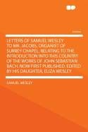 Letters of Samuel Wesley to Mr. Jacobs, Organist of Surrey Chapel, Relating to the Introduction Into This Country of the Works of John Sebastian Bach. Now First Published. Edited by His Daughter, Eliza Wesley