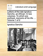 Letters of the Late Ignatius Sancho, an African. in Two Volumes. to Which Are Prefixed, Memoirs of His Life. ... Volume 1 of 2