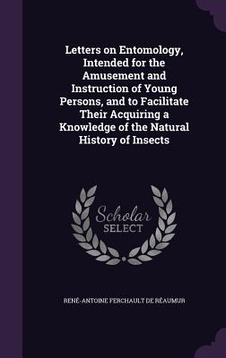 Letters on Entomology, Intended for the Amusement and Instruction of Young Persons, and to Facilitate Their Acquiring a Knowledge of the Natural History of Insects - Raumur, Ren-Antoine Ferchault de