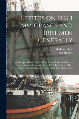 Letters on Irish Immigrants and Irishmen Generally: an Attempt to Place Both on More Estimable Ground Than, in the Opinions of Some Members of This Community, They Occupy at Present; Addressed to the Right Rev. John Hughes - Carey, Mathew 1760-1839, and Hughes, John 1797-1864