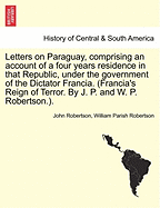 Letters on Paraguay, Comprising an Account of a Four Years Residence in That Republic, Under the Government of the Dictator Francia. (Francia's Reign of Terror. by J. P. and W. P. Robertson.). Vol. II. - Robertson, John, Sir, and Robertson, William Parish