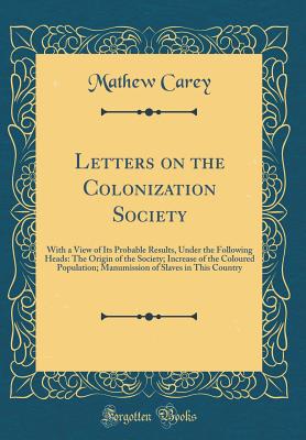 Letters on the Colonization Society: With a View of Its Probable Results, Under the Following Heads: The Origin of the Society; Increase of the Coloured Population; Manumission of Slaves in This Country (Classic Reprint) - Carey, Mathew