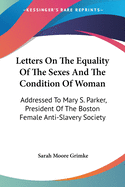Letters On The Equality Of The Sexes And The Condition Of Woman: Addressed To Mary S. Parker, President Of The Boston Female Anti-Slavery Society