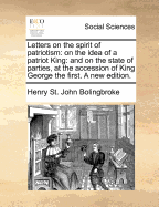 Letters on the Spirit of Patriotism: On the Idea of a Patriot King: And on the State of Parties, at the Accession of King George the First. a New Edition. - Bolingbroke, Henry St John