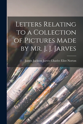 Letters Relating to a Collection of Pictures Made by Mr. J. J. Jarves - Eliot Norton, James Jackson Jarves C