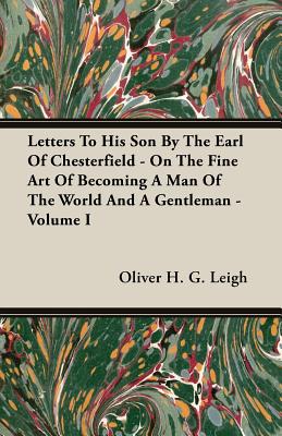 Letters To His Son By The Earl Of Chesterfield - On The Fine Art Of Becoming A Man Of The World And A Gentleman - Volume I - Leigh, Oliver H G