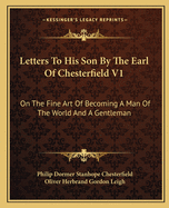 Letters To His Son By The Earl Of Chesterfield V1: On The Fine Art Of Becoming A Man Of The World And A Gentleman