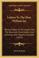 Letters To The Hon. William Jay: Being A Reply To His Inquiry Into The American Colonization And American Anti-Slavery Societies (1835)