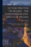 Letters Written On Board ... the Northumberland, and at St. Helena: In Which the Conduct and Conversations of Napoleon Bonaparte, and His Suite ... Are ... Described