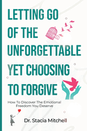 Letting Go Of The Unforgettable, Yet Choosing To Forgive: How To Discover The Emotional Freedom You Deserve