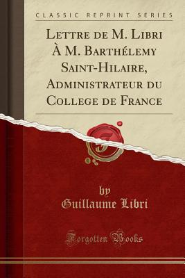 Lettre de M. Libri ? M. Barth?lemy Saint-Hilaire, Administrateur Du College de France (Classic Reprint) - Libri, Guillaume