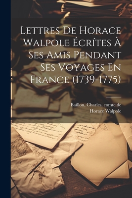 Lettres de Horace Walpole Ecrites a Ses Amis Pendant Ses Voyages En France (1739-1775) - 1717-1797, Walpole Horace, and Baillon, Charles Comte de (Creator)