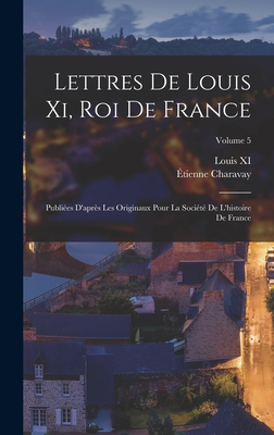 Lettres De Louis Xi, Roi De France: Publies D'aprs Les Originaux Pour La Socit De L'histoire De France; Volume 5 - Charavay, tienne, and XI, Louis