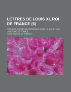 Lettres De Louis Xi, Roi De France: Publi?es D'apr?s Les Originaux Pour La Soci?t? De L'histoire De France; Volume 7