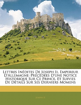 Lettres In?dites de Joseph II, Empereur d'Allemagne: Pr?c?d?es d'Une Notice Historique Sur Ce Prince, Et Suivies de D?tails Sur Ses Derniers Momens - II, Joseph