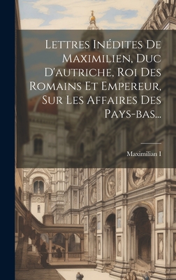 Lettres Inedites de Maximilien, Duc D'Autriche, Roi Des Romains Et Empereur, Sur Les Affaires Des Pays-Bas... - Maximilian I (Holy Roman Emperor) (Creator)