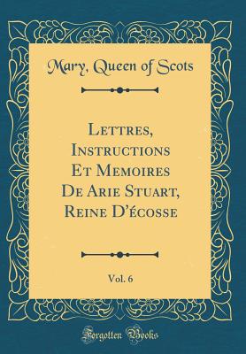 Lettres, Instructions Et Memoires de Arie Stuart, Reine d'cosse, Vol. 6 (Classic Reprint) - Scots, Mary Queen of