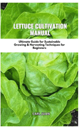 Lettuce Cultivation Manual: Ultimate Guide For Sustainable Growing & Harvesting Techniques For Beginners