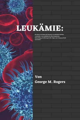 Leukmie: Ein Buch, das Ihnen ein besseres Verstndnis darber vermittelt, was Leukmie ist, ihre Symptome, Behandlung, Ernhrungswahl, Tipps zum Umgang damit und mehr!(German Edition). - M Rogers, George