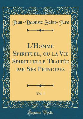 L'Homme Spirituel, Ou La Vie Spirituelle Traite Par Ses Principes, Vol. 1 (Classic Reprint) - Saint-Jure, Jean Baptiste, Fr.