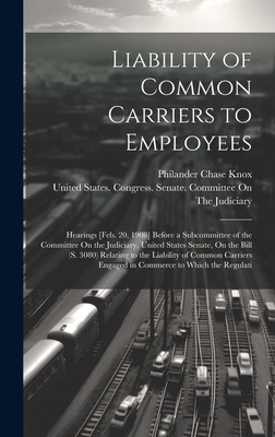 Liability of Common Carriers to Employees: Hearings [Feb. 20, 1908] Before a Subcommittee of the Committee On the Judiciary, United States Senate, On the Bill (S. 3080) Relating to the Liability of Common Carriers Engaged in Commerce to Which the Regulati - Knox, Philander Chase, and United States Congress Senate Comm (Creator)