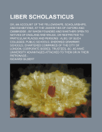 Liber Scholasticus: Or, an Account of the Fellowships, Scholarships, and Exhibitions, at the Univesities of Oxford and Cambridge; By Whom Founded and Whether Open to Natives of England and Wales, or Restricted to Particular Places and Persons: Also, of