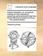 Liberal Education: Or, a Practical Treatise on the Methods of Acquiring Useful and Polite Learning. by the Reverend Vicesimus Knox, ... the Second Edition.