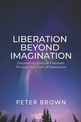 Liberation Beyond Imagination: Discovering Spiritual Freedom Through the Truth of Experience - Brown, Peter