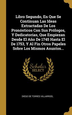 Libro Segundo, En Que Se Continuan Las Ideas Extractadas de Los Pronosticos Con Sus Prologos, y Dedicatorias, Que Empiezan Desde El Ano de 1745 Hasta El de 1753, y Al Fin Otros Papeles Sobre Los Mismos Asuntos... - Diego De Torres Villarroel (Creator)