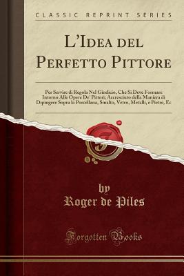 L'Idea del Perfetto Pittore: Per Servire Di Regola Nel Giudicio, Che Si Deve Formare Intorno Alle Opere De' Pittori; Accresciuto Della Maniera Di Dipingere Sopra La Porcellana, Smalto, Vetro, Metalli, E Pietre, EC (Classic Reprint) - Piles, Roger De