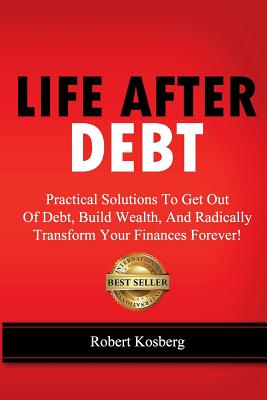 Life After Debt: Practical Solutions To Get Out of Debt, Build Wealth, And Radically Transform Your Finances Forever! - Kosberg, Rob