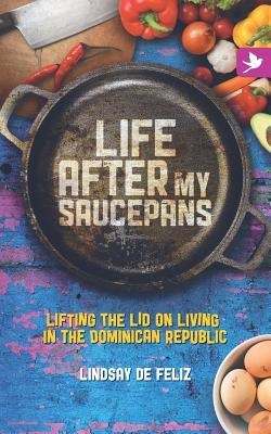 Life After My Saucepans: Lifting the Lid on Living in the Dominican Republic - De Feliz, Lindsay