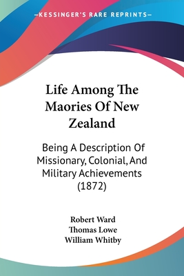 Life Among The Maories Of New Zealand: Being A Description Of Missionary, Colonial, And Military Achievements (1872) - Ward, Robert, and Lowe, Thomas (Editor), and Whitby, William (Editor)