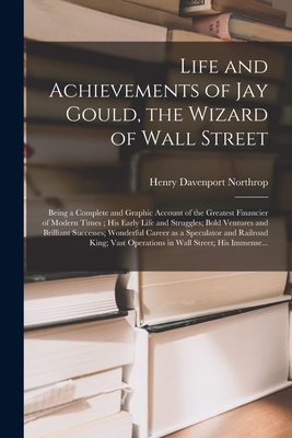 Life and Achievements of Jay Gould, the Wizard of Wall Street [microform]: Being a Complete and Graphic Account of the Greatest Financier of Modern Times; His Early Life and Struggles; Bold Ventures and Brilliant Successes; Wonderful Career as A... - Northrop, Henry Davenport 1836-1909