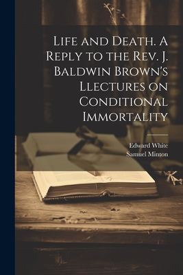 Life and Death. A Reply to the Rev. J. Baldwin Brown's Llectures on Conditional Immortality - White, Edward, and Minton, Samuel