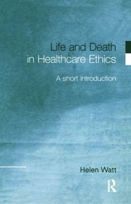 Life and Death in Healthcare Ethics: A Short Introduction - Watt, Helen