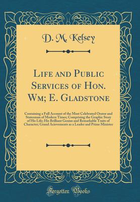 Life and Public Services of Hon. Wm; E. Gladstone: Containing a Full Account of the Most Celebrated Orator and Statesman of Modern Times; Comprising the Graphic Story of His Life; His Brilliant Genius and Remarkable Traits of Character; Grand Acievements - Kelsey, D M