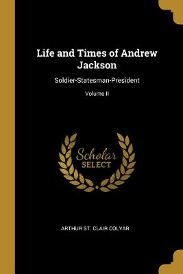 Life and Times of Andrew Jackson: Soldier-Statesman-President; Volume II - St Clair Colyar, Arthur