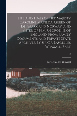 Life and Times of Her Majesty Caroline Matilda, Queen of Denmark and Norway, and Sister of H.M. George III. of England, From Family Documents and Private State Archives. By Sir C.F. Lascelles Wraxall, Bart; 2 - Wraxall, Lascelles, Sir (Creator)