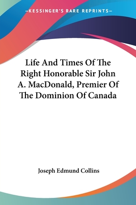 Life And Times Of The Right Honorable Sir John A. MacDonald, Premier Of The Dominion Of Canada - Collins, Joseph Edmund